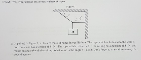 ESSAY. Write your answer on a separate sheet of paper. Figure 1 1) (4 points) In Figure 1, a block of mass M hangs in equilibrium. The rope which is fastened to the wall is horizontal and has a tension of 31 N. The rope which is fastened to the ceiling has a tension of 81 N, and makes an angle θ with the ceiling. What value is the angle θ ? Note: Dont forget to draw all necessary free body diagrams.