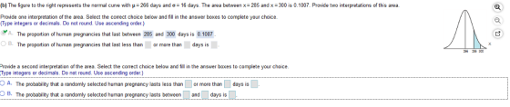 b) The figure to the nght represents the normal curve with μ= 266 days and ơ-16 days. The area between x. 286 and x 300 is 0 100. Provide t ten retat ons of tis area. o Provide one interpretation of the area. Select the correct choice below and fill in the answer boxes to complete your choice. Type integers or decimals. Do not round. Use ascending order) A. The proportion of human pregnancies that last between 285 and 300 days is 0.1007 B. The proportion of human pregnancies that last less than or more than days is rovide a second interpretation of the area. Select the correct choice below and fill in the answer boxes to complete your choice. Type integers or decimals. Do not round. Use ascending order.) OA. The probability that a randomly selected human pregnancy lasts less than or more than days is B The obabity that a randomly selected human pregnancy lasts between and days is