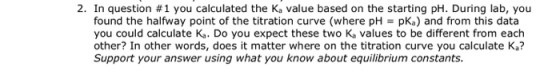 2. In question #1 you calculated the Ka value based on the starting pH. During lab, you found the halfway point of the titration curve (where pH pKa) and from this data you could calculate Ka. Do you expect these two Ka values to be different from each other? In other words, does it matter where on the titration curve you calculate Ka? Support your answer using what you know about equilibrium constants.