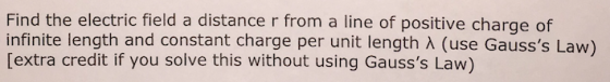 Find the electric field a distance r from a line of positive charge of infinite length and constant charge per unit length (use Gausss Law) [extra credit if you solve this without using Gausss Law)