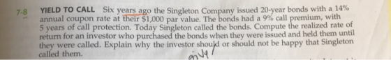 Six years ago the Singleton Company issued 20-year bonds with a 14% YIELD TO CALL annual coupon rate at their $1,000 par value. The bonds had a 9% call premium, 5 years of call protection. Today Singleton called the bonds. Compute the realized rate of 7-8 with return for an investor who purc they were called. Explain why the investor should or should not be happy that Singleton the bonds when they were issued and held them until called them
