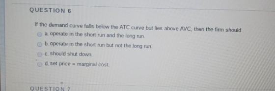 QUESTION 6 If the demand curve falls below the ATC curve but lies above AVC, then the firm should a operate in the short run