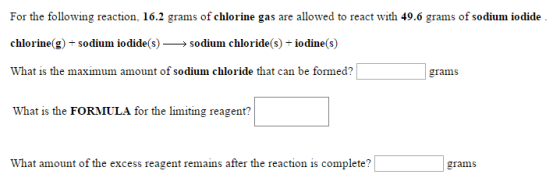 For the following reaction, 16.2 grams of chlorine gas are allowed to react with 49.6 grams of sodium iodide chlorine(g sodium iodide(s sodium chloride(s) iodine(s) What is the maximum amount of sodium chloride that can be formed? grams What is the FORMULA for the limiting reagent? What amount of the excess reagent remains after the reaction is complete? grams