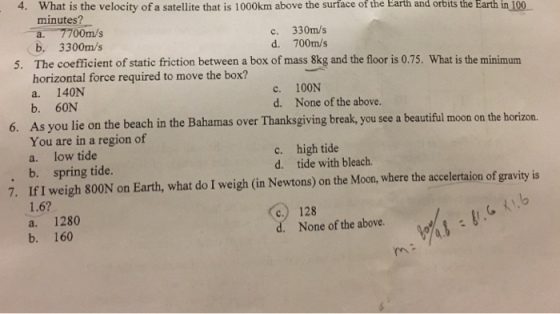 4. What is the velocity of a satellite that is 1000km above the surface of the Earth and orbits the Earth in 100 minutes c. 330m/s d. 700m/s b 3300m/s The coefficient of static friction between a box of mass 8kg and the floor is 0.75. What is the minimum horizontal force required to move the box? a. 140N b. 60N As you lie on the beach in the Bahamas over Thanksgiving break, you see a beautiful moon on the h You are in a region of a. low tide b. spring tide. If I weigh 800N on Earth, what do I weigh (in Newtons) on the Moon, where the accelertaion of gravity is 1.6? a. 1280 b. 160 5. c. d. 100N None of the above. 6. orizon. c. d. high tide tide with bleach. . 7. c.) 128 None of the above. rn
