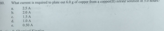 80. What current is required to plate out 6.0 g of copper from ą copper(I1) nitrate solution in 5.0 HOUPS a. 2.5 A b. 2.0 A c