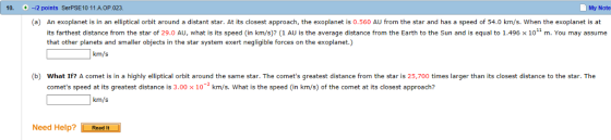 10. 0 -2 points SerPSE10 11.A OP.023. My Note (a) An exoplanet is in an elliptical orbit around a distant star. At its closest approach, the exoplanet is 0.560 AU from the star and has a speed of 54.0 km/s. When the exoplanet is at its farthest distance from the star of 29.0 AU, what is its speed (in km/s)? (1 AU is the average distance from the Earth to the Sun and is equal to 1.496 x 101 m. You may assume that other planets and smaller objects in the star system exert negligible forces on the exoplanet.) km/s (b) What If? A comet is in a highly elliptical orbit around the same star. The comets greatest distance from the star is 25,700 times larger than its closest distance to the star. The comets speed at its greatest distance is 3.00 x 102 km/s. What is the speed (in km/s) of the comet at its closest approach? km/s Need Help? Resdit