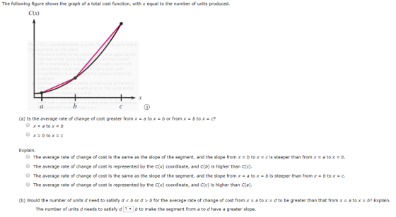 The following figure shows the graph of a total cost function, with x equal to the number of units produced C(a) (a) Is the average rate of change of cost greater from x - a tox-b or from x- btox-c? Explain O The average rate of change of cost is the same as the slope of the segment, and the slope from x = b to x = c is steeper than from x = a to x = b. O The average rate of change of cost is represented by the C(x) coordinate, and C(D) is higher than C(c). O The average rate of change of cost is the same as the slope of the segment, and the slope from x = a to x = b is steeper than from x = b to x = c. O The average rate of change of cost is represented by the C(x) coordinate, and C(c) is higher than C(a) (b) Would the number of units d need to satisfy d<b or d> b for the average rate of change of cost from x a tox d to be greater than that from x- a tox-b? Explain. The number of units d needs to satisfy d b to make the segment from a to d have a greater slope.