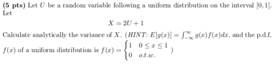 (5 pts) Let U be a random variable following a uniform distribution on the interval [0, 1]. Let X=2U + 1 Calculate analytically the variance of X. (HINT : Elg(z)- g(z)f(x)dr, and the pdf. 0 < z < 1 0 o.t.w. f(x) of a uniform distribution is f(x) =