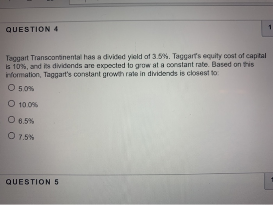 1 QUESTION 4 Taggart Transcontinental has a divided yield of 3.5%. Taggarts equity cost of capital is 10%, and its dividends