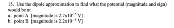 15. Use the dipole approximation to find what the potential (magnitude and sign) would be at a. point A [magnitude is 2.7x10-15 v b. point B [magnitude is 2.2x10-15 v]