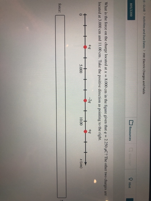19-GLAB > Activities and Due Dates > HW: Electric Charges and Fields 805/2200 Resources 9 Hint What is the force on the charge located at x-8.000 cm in the figure given that q-2.250 μC? The other two charges are located at 3.000 cm and 11.00 cm. Take the positive direction as pointing to the right. +q -2 +g 0 5.000 10.00 x (cm) force: