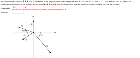 Four displacement vectors, A, B, C, and D, are shown in the diagram below. Their magnitudes are: A = 14.6 m, B-11.0 m, C-12.0 m, and D-24.5 m, what is the magnitude and direction of the resultant vector sum of A, B, C, and D? Give the direction as an angle measured counterclockwise from the +x direction. How do you add vectors algebraically? Watch signs of components. m direction +y 20.0° +X 35.0 50.0