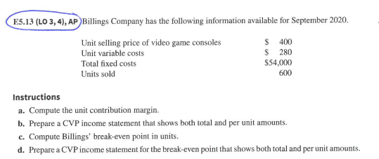 E5.13 (LO 3,4), AP Billings Company has the following information available for September 2020. Unit selling price of video game consoles Unit variable costs Total fixed costs Units sold $ 400 $ 280 $54,000 600 Instructions a. Compute the unit contribution margin b. Prepare a CVP income statement that shows both total and per unit amounts. c. Compute Billings break-even point in units d. Prepare a CVP income statement for the break-even point that shows both total and per unit amounts