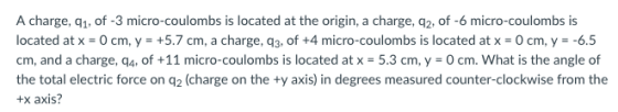 A charge, q1, of -3 micro-coulombs is located at the origin, a charge, q2, of -6 micro-coulombs is located at x - 0 cm, y +5.7 cm, a charge, q3, of +4 micro-coulombs is located at x 0 cm, y--6.5 cm, and a charge, q4, of +11 micro-coulombs is located atx-5.3 cm,y-0cm. What is the angle of the total electric force on q2 (charge on the +y axis) in degrees measured counter-clockwise from the +x axis?