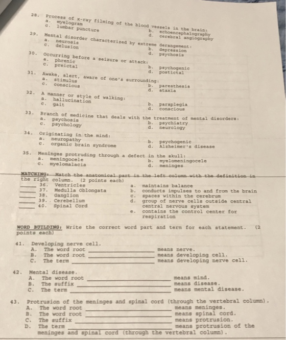 28. Process of x-ray filming of the blood vessels in the brain a. myelogram c. lumbar puncture b. echoencephalography d. cerebral angiography 29. Mental disorder characterized by extreme derangement a. neurosis c. delusion occurring before a seizure or attack, c. preictal a. stimulus b. depression d. psychosis 30. b. psychogenic d. postictal 31. Awake, alert, aware of ones surrounding: c. conscious b. paresthesia d. ataxia 32. A manner or style of valking: a. hallucination c. gait b. paraplegia d. conscious 33. Branch of medicine that deals with the treatment of mental disorders: a psychosis c. psychology b. psychiatry d. neurology 34. Originating in the mind: a. neuropathy c. organic brain syndrome b. psychogenic d. Alzheimers disease 35. Meninges protruding through a defect in the skull: a. meningocele c. myelomalacia b. myelomeningocele d. meninges the right column. (2 points each) 36. Ventricles 37. Medulla Oblongata a. maintains balance b. conducts impulses to and from the brain c. spaces within the cerebrum d. group of nerve cells outside central 38. Ganglion 39. . Cerebellum 4O. Spinal Cord centrai nervous system e. contains the control center for respiration WORD BUTLDING Write the correct word part and term for each statement. (2 41. Developing nerve cell. A. The word root B. The word root C. The term means nerve means developing cell. means developing nerve cel1. 42. Mental disease. A. The word root B. The suffix C. The term means mind. means disease. means mental disease 43. Protrusion of the meninges and spinal cord (through the vertebral column) A. The word root B. The word root C. The suffix D. The term means meninges means spinal cord. means protrusion. means protrusion of the meninges and spinal cord (through the vertebral column)
