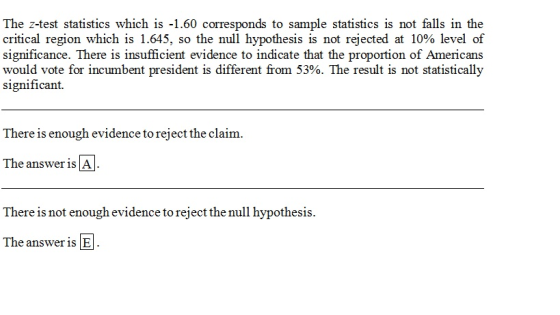 The z-test statistics which is -1.60 corresponds to sample statistics is not falls in the critical region which is 1.645, so the null hypothesis is not rejected at 10% level of significance. There is insufficient evidence to indicate that the proportion of Americans would vote for incumbent president is different from 53%. The result is not statistically significant. There is enough evidence to reject the claim. The answer is A There is not enough evidence to reject the null hypothesis. The answer is E