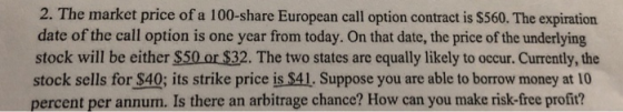 2. The market price of a 100-share European call option contract is $560. The expiration date of the call option is one year from today. On that date, the price of the underlying stock will be either $50 or $32. The two states are equally likely to occur. Currently, the stock sells for $40; its strike price is $41, Suppose you are able to borrow money at 10 percent per annum. Is there an arbitrage chance? How can you make risk-free profit?
