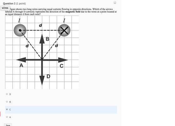 Question 2 (1 point) wires igure shows two long wires carrying equal currents flowing in opposite directions. Which of the arrows labeled A through D correctly represents the direction of the magnetic field due to the wires at a point located at an equal distance d from each wire? O B O A Save
