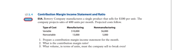Contribution Margin Income Statement and Ratio ESA. Bowery Company manufactures a single product that sells for S100 per unit. The company projects sales of 400 units per month. Projected costs follow. LO 2,4 RATIO Type of Cost Variable Nonvariable Manufacturing $10,000 13,000 Nonmanufacturing $6,000 5,000 1. Prepare a contribution margin income statement for the month. 2. What is the contribution margin ratio? . What volume, in terms of units, must the company sell to break even?