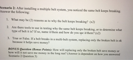 Scenario 2: After installing a multiple belt system, you noticed the same belt keeps breaking. Answer the following: 1. What may be (2) reasons as to why the belt keeps breaking? (x2) 2. Are there tools to use in testing why the same belt keeps breaking, or to determine what type of belt it is? If so, name it/them and how do you use it them? (x2) 3. True or False.If a belt beaks in a multi-belt system, replacing only the broken belt is ok because it helps save money? BONUS Question (Bonus Points): How will replacing only the broken belt save money or how will it not save me money in the long run? (Answer is dependent on how you answered Scenario 2 Question 3)