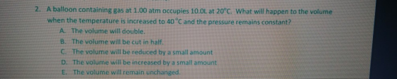 2. A balloon containing gas at 1.00 atm occupies 10.0L at 20°C. What will happen to the volume when the temperature is increased to 40 °C and the pressure remains constant? A. The volume will double B. The volume will be cut in half C.. The volume will be reduced by a small amount D. The volume will be increased by a small amount E. The volume will remain unchanged.