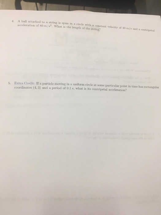 4. A ball attached to a string is spun in a circle with a constant velocity of 40 m/s and a centripeta acceleration of s0 m/. What is the length of the string? 5. Extra Credit: If a particle moving in a uniform circle at some particular point in time has rectangular coordinates (4,3) and a period of 0.1 s, what is its centripetal acceleration?