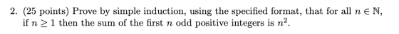 2. (25 points) Prove by simple induction, using the specified format, that for all n EN, if n > 1 then the sum of the first n