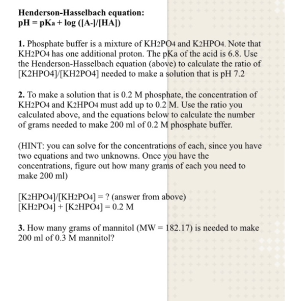 Henderson-Hasselbach equation: pH- pKa log (IA-|/IHA]) 1. Phosphate buffer is a mixture of KH2PO4 and K2HPO4. Note that KH2PO4 has one additional proton. The pKa of the acid is 6.8. Use the Henderson-Hasselbach equation (above) to calculate the ratio of [K2HPO41[KH2PO4] needed to make a solution that is pH 7.2 2. To make a solution that is 0.2 M phosphate, the concentration of KH2PO4 and K2HPO4 must add up to 0.2 M. Use the ratio you calculated above, and the equations below to calculate the number of grams needed to make 200 ml of 0.2 M phosphate buffer. (HINT: you can solve for the concentrations of each, since you have two equations and two unknowns. Once you have the concentrations, figure out how many grams of each you need to make 200 ml) [K2HPO4]/[KH2PO4]-? (answer from above) [KH2PO4] +[K2HPO4] 0.2 M 3. How many grams of mannitol (MW 182.17) is needed to make 200 ml of 0.3 M mannitol?