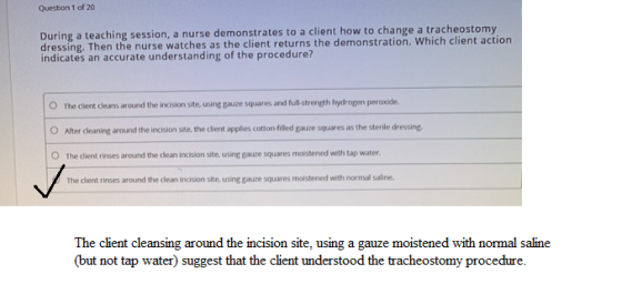 Question 1 of 20 During a teaching session, a nurse demonstrates to a client how to change a tracheostomy dressing. Then the