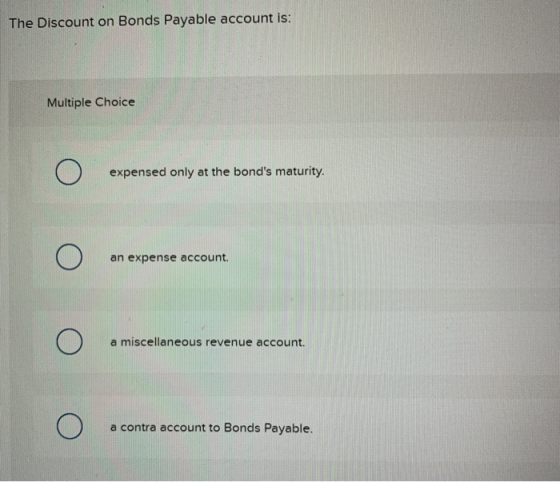 The Discount on Bonds Payable account is: Multiple Choice expensed only at the bonds maturity. an expense account. a miscell
