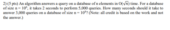 2) (5 pts) An algorithm answers a query on a database of n elements in O(vn) time. For a database of size n= 10%, it takes 2