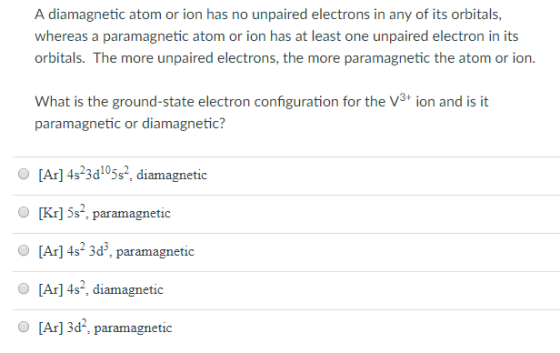 A diamagnetic atom or ion has no unpaired electrons in any of its orbitals, whereas a paramagnetic atom or ion has at least one unpaired electron in its orbitals. The more unpaired electrons, the more paramagnetic the atom or ion. What is the ground-state electron configuration for the V3 ion and is it paramagnetic or diamagnetic? [Ar] 4s 3d05s diamagnetic O [Kr] 5s, paramagnetic [Ar]4s 3d, paramagnetic [Ar] 4s, diamagnetic [Ar] 3d, paramagnetic