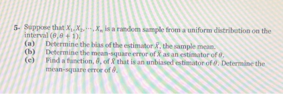 5. Suppose that X1, X2, , Xn s a random sample from a uniform distribution on the interval (9,8 + 1). (a) Determine the bias of the estimator X, the sample mean. (b) Determine the mean-square error of X as an estimator of θ. (c) Find a function, a, of that is an unbiased estimator of θ. Determine the mean-square error of θ.