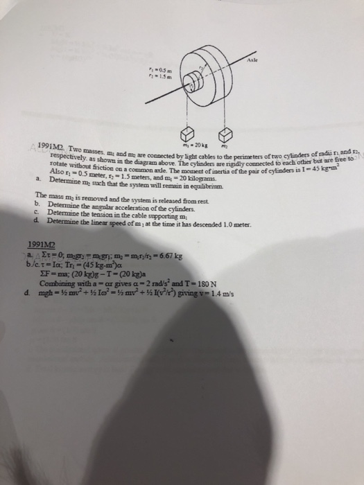 Axle Q.5m :-1.5m Two masses. mu and me are cocnected by light cables to the perimeters of ore ee to respectively. as shosn in t diagran ae. The cy/linders are rigidly connected to eacm rotate without friction on a common axde. The momet of inertia Also r-0.5 meter, -1.5 meters, and 20 kilograms. by light cables to the perimeters of two eylinders of radii ni asd r of the pair of cylinders is I I-45 kg-m a. Determine m such that the system will remain in equilibrinm. The mass m, is removed and the system is released from rest b. Detenmine the ansular acceleration of the cylinders. C. Determine the teasion in the cable supporting m d. Determine the linear speed of mi at the time it has descended 1.0 meter 1991M2 F- ma; (201g)g-T-(20 1g)a Combining with a-ar gives α-2nds: and T-180N