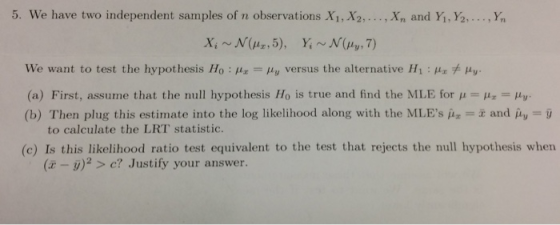 5. we have two independent samples of n observations X1,X2, ,x, and Yi, ½, ,y, We want to test the hypothesis Ho M Hy versus the alternative Hi: Hr y (a) First, assume that the null hypothesis Ho is true and find the MLE for μ Ha-μυ (b) Then plug this estimate into the log likelihood along with the MLEs μ--x and μυ-D to calculate the LRT statistic (c) Is this likelihood ratio test equivalent to the test that rejects the null hypothesis when (x-j)2 > c? Justify your answer