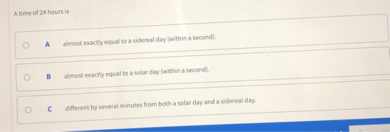 A time of 24 hours is O A almost exactly equal to a sidereal day (within a second). O B almost exactly equal to a solar day (within a second). ° C different by several minutes from both a solar day and a sidereal day.