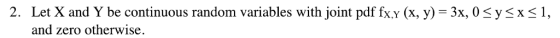 2. Let X and Y be continuous random variables with joint pdf fx.y (x, y) x, 0ysxs1, and zero otherwise.