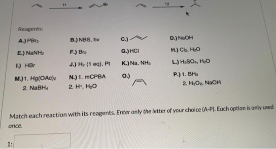 11 Br 12 Reagents: A.) PB B.) NBS, hv c.) D. NaOH E.) NaNH2 F.) Br2 G.) HCI H.) Cl2, H2O 1.) HBO J.) H2 (1 eq), Pt K)Na, NHA