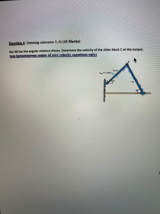 Question 4: (learning outcomes 5, 6) (10 Marks) Bar AB has the angular motions shown. Determine the velocity of the slider bl