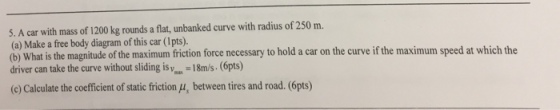 5. A car with mass of 1200 kg rounds a flat, unbanked curve with radius of 250 m. (a) Make a free body diagram of this car (1pts). driver can take the curve without sliding is yos. -18m/s. (6pts) (c) Calculate the coefficient of static friction (u, between tires and road. (6pts) at is the magnitude of the maximum friction force necessary to hold a car on the curve if the maximum speed at which the