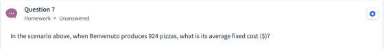 Question 7 Homework • Unanswered In the scenario above, when Benvenuto produces 924 pizzas, what is its average fixed cost ($