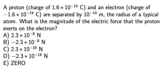 A proton (charge of 1.6* 10-19 C) and an electron (charge of -1.6 10-19 C) are separated by 10-10 m, the radius of a typical atom. What is the magnitude of the electric force that the proton exerts on the electron? A) 2.3 10-8 N B)-2.3 10-8 N C) 2.3 10-18 N D) -2.310-18 N E) ZERO