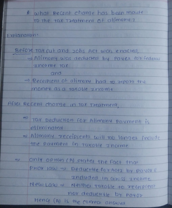 mcde ExPlanaHon: Beton Ta x cut and obs Act was enacted Alimony was deducteel by Poyes foa feden anome jax and Receiprent ot alimony bad to asport tno asa taxable ncome Aftel Recent change in TaX eghment, e)İTay Deduction for Alimony payment is elíminateol _Alinnony-receipients-toill-no-longes-include- the Payment in uxable ancome only OpHon CN states the fact th nor deducrble by POYOD Hene (A) is the cosrec answex