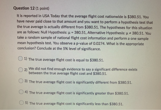 Question 12 (1 point) It is reported in USA Today that the average flight cost nationwide is $380.51. You have never paid clo