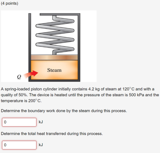 (4 points) Steam A spring-loaded piston cylinder initially contains 4.2 kg of steam at 120° C and with a quality of 50%. The device is heated until the pressure of the steam is 500 kPa and the temperature is 200° C. Determine the boundary work done by the steam during this process. 0 kJ Determine the total heat transferred during this process. 0 kJ