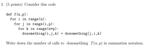 pointsConsider this code def f (n,p): for i in range(n): for j in range(i,p): for k in range(n*p): dosomething(i,j,k) + dosomething(j,i,k) Write down the number of calls to dosomething T(n, p) in summation notation
