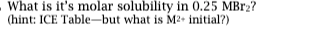 - What is its molar solubility in 0.25 MBr? (hint: ICE Table-but what is M2 initial?)