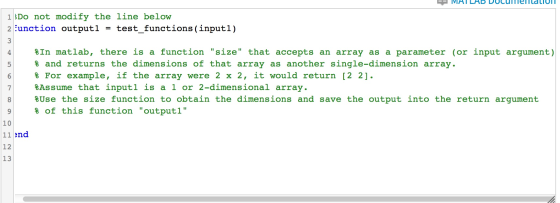 1Do not modify the line below 2-unction output 1 = test-functions (input 1) 3 %In matlab, there is a function size that accepts an array as a parameter (or input argument) 5and returns the dimensions of that array as another single-dimension array. % For example, if the array were 2 x 2, it would return [2 2]. %Assume that input 1 is a 1 or 2-dimensional array. %Use the size function to obtain the dimensions and save the output into the return argument % of this function output! 10 11end 12 13
