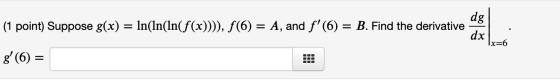 dg (1 point) Suppose g(x) = ln(ln(ln(f(x)))), f(6) = A, and f(6) = B. Find the derivative dx g(6) = x=6