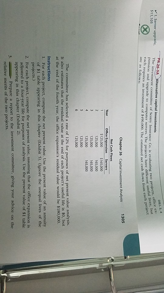PR 26-5A Alternative capital investments OBJ. 3, 4 1. Server upgrade, The investment committee of Sentry Insurance Co. is evilfferent usef $11,105 office ex- project pansion and upgrade to computer servers. The projects lives, ful each requires an investment of $490,000. The estimated net cash are as follows: flows from 1305 Chapter 26 Capital Investment Analysis Net Cash Flows Office Expansion Servers $125,000 $16000 25,000 165,000 165,000 125,000 125,000 125,000 The committee has selected a rte of 12% for purposes of net present value analysis. It also estimates that the residual value at the end of each projects useful life is s0, but at the end of the fourth year, the office expansions residual value would be $180,000. Instructions 1. For each project, compute the net present value. Use the present value of an annuity of $1 table appearing in this chapter (Exhibit 5). (Ignore the unequal lives of the projects.) 2. For each project, compute the net present value, assuming that the office expansion is adjusted to a four-year life for purposes of analysis. Use the present value of $1 table appearing in this chapter (Exhibit 2) Prepare a report to the investment committee, giving your advice on the relative merits of the two projects.